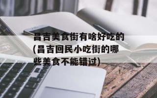 昌吉美食街有啥好吃的(昌吉回民小吃街的哪些美食不能错过)