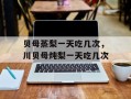 贝母蒸梨一天吃几次，川贝母炖梨一天吃几次