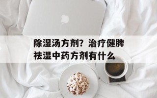 除湿汤方剂？治疗健脾祛湿中药方剂有什么