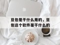豆包是干什么用的，豆包这个软件是干什么的