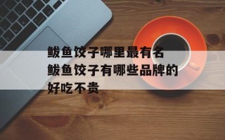 鲅鱼饺子哪里最有名 鲅鱼饺子有哪些品牌的好吃不贵