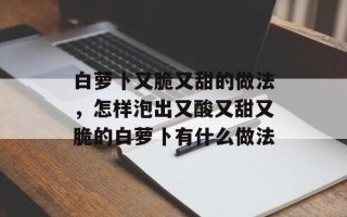 白萝卜又脆又甜的做法，怎样泡出又酸又甜又脆的白萝卜有什么做法