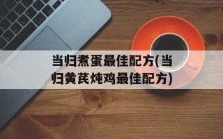 当归煮蛋最佳配方(当归黄芪炖鸡最佳配方)