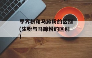 荸荠粉和马蹄粉的区别(生粉与马蹄粉的区别)