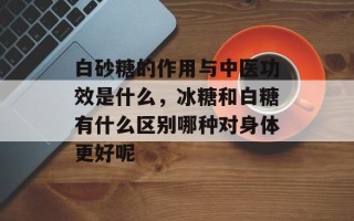白砂糖的作用与中医功效是什么，冰糖和白糖有什么区别哪种对身体更好呢