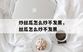 炒丝瓜怎么炒不发黑，丝瓜怎么炒不发黑