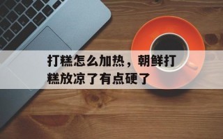 打糕怎么加热，朝鲜打糕放凉了有点硬了