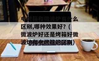 电烤箱和微波炉有什么区别,哪种效果好？(微波炉好还是烤箱好微波炉和电烤箱的区别)