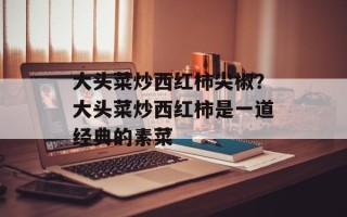 大头菜炒西红柿尖椒？大头菜炒西红柿是一道经典的素菜