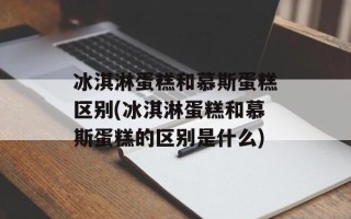 冰淇淋蛋糕和慕斯蛋糕区别(冰淇淋蛋糕和慕斯蛋糕的区别是什么)