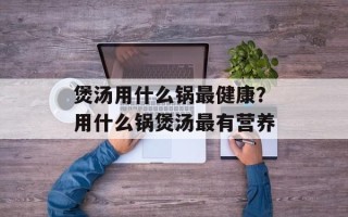 煲汤用什么锅最健康？用什么锅煲汤最有营养