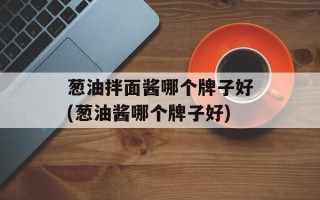葱油拌面酱哪个牌子好(葱油酱哪个牌子好)
