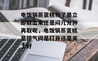 电饭锅蒸蛋糕熟了是立即取出来还是闷几分钟再取呢，电饭锅蒸蛋糕是排气阀是打开还是关上好