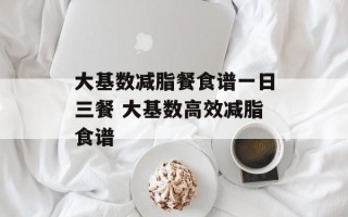大基数减脂餐食谱一日三餐 大基数高效减脂食谱