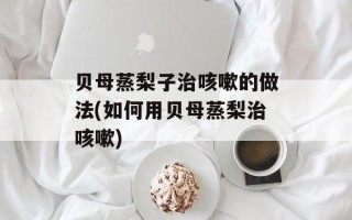 贝母蒸梨子治咳嗽的做法(如何用贝母蒸梨治咳嗽)