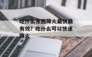 吃什么东西降火最快最有效？吃什么可以快速降火