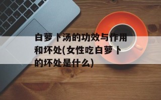 白萝卜汤的功效与作用和坏处(女性吃白萝卜的坏处是什么)