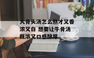 大骨头汤怎么熬才又香浓又白 想要让牛骨汤既浓又口感醇厚