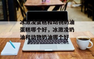 冰激凌蛋糕和动物奶油蛋糕哪个好，冰激凌奶油和动物奶油哪个好