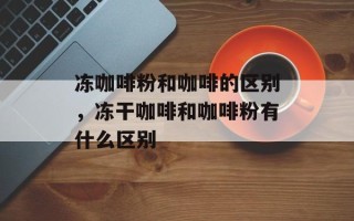 冻咖啡粉和咖啡的区别，冻干咖啡和咖啡粉有什么区别