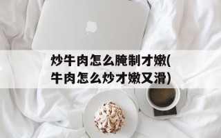 炒牛肉怎么腌制才嫩(牛肉怎么炒才嫩又滑)