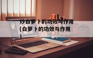 炒白萝卜的功效与作用(白萝卜的功效与作用)