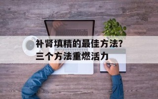 补肾填精的最佳方法？三个方法重燃活力