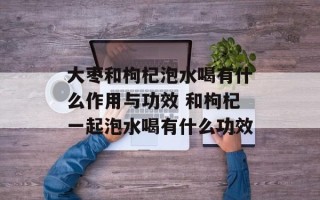 大枣和枸杞泡水喝有什么作用与功效 和枸杞一起泡水喝有什么功效