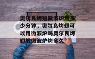 奥尔良烤翅微波炉烤多少分钟，奥尔良烤翅可以用微波炉吗奥尔良烤翅放微波炉烤多久