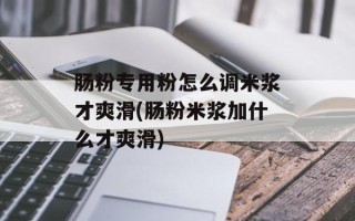 肠粉专用粉怎么调米浆才爽滑(肠粉米浆加什么才爽滑)