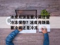 冰皮月饼是要冷藏还是冷冻保存？冰皮月饼是要冷藏还是冷冻