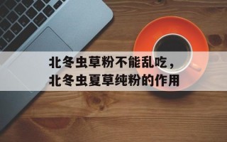 北冬虫草粉不能乱吃，北冬虫夏草纯粉的作用