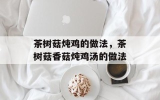 茶树菇炖鸡的做法，茶树菇香菇炖鸡汤的做法