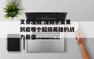 叉骨漫威 漫威宇宙里到底哪个超级英雄的战力最强