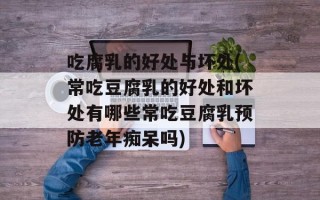 吃腐乳的好处与坏处(常吃豆腐乳的好处和坏处有哪些常吃豆腐乳预防老年痴呆吗)