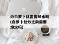 炒白萝卜丝需要焯水吗(白萝卜丝炒之前需要焯水吗)