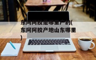 东阿阿胶是哪里产的(东阿阿胶产地山东哪里)