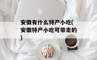 安徽有什么特产小吃(安徽特产小吃可带走的)