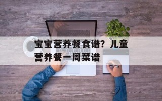 宝宝营养餐食谱？儿童营养餐一周菜谱