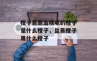 橙子蒸蒸治咳嗽的橙子是什么橙子，盐蒸橙子用什么橙子