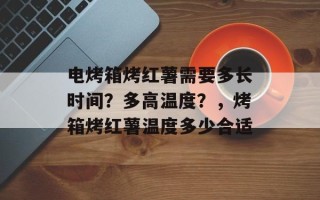 电烤箱烤红薯需要多长时间？多高温度？，烤箱烤红薯温度多少合适