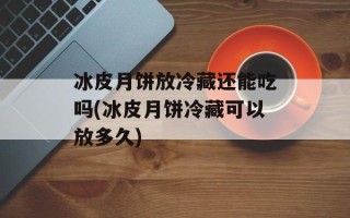 冰皮月饼放冷藏还能吃吗(冰皮月饼冷藏可以放多久)