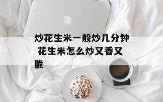 炒花生米一般炒几分钟 花生米怎么炒又香又脆