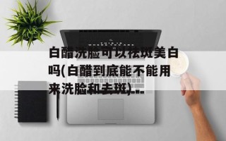 白醋洗脸可以祛斑美白吗(白醋到底能不能用来洗脸和去斑)