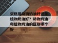 蛋糕是动物奶油好还是植物奶油好？动物奶油和植物奶油的区别哪个好