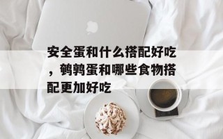 安全蛋和什么搭配好吃，鹌鹑蛋和哪些食物搭配更加好吃