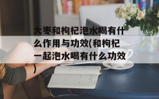 大枣和枸杞泡水喝有什么作用与功效(和枸杞一起泡水喝有什么功效)