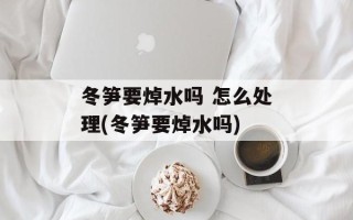 冬笋要焯水吗 怎么处理(冬笋要焯水吗)