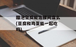 醋泡豆腐能治腰间盘么(豆腐和鸡蛋能一起吃吗)