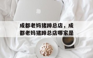成都老妈猪蹄总店，成都老妈猪蹄总店哪家是